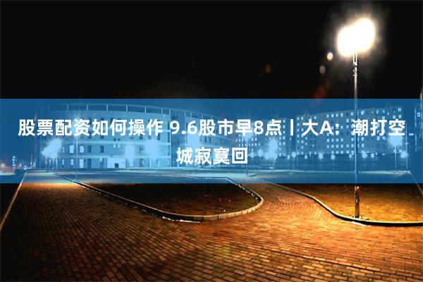 股票配资如何操作 9.6股市早8点丨大A：潮打空城寂寞回