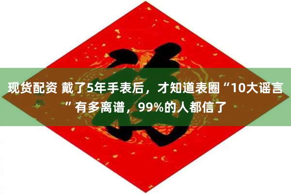 现货配资 戴了5年手表后，才知道表圈“10大谣言”有多离谱，99%的人都信了