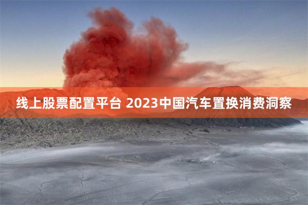 线上股票配置平台 2023中国汽车置换消费洞察