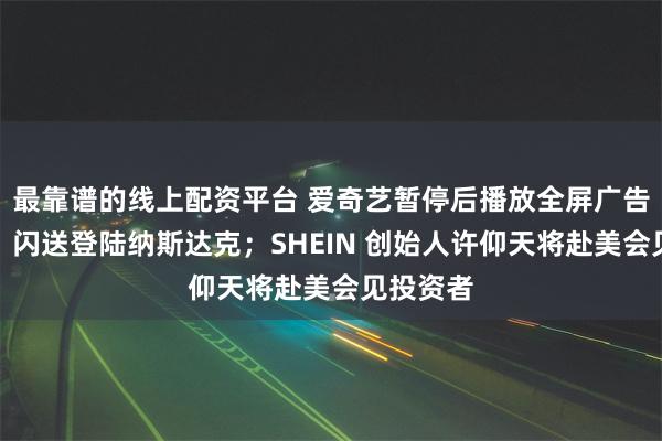 最靠谱的线上配资平台 爱奇艺暂停后播放全屏广告引热议；闪送登陆纳斯达克；SHEIN 创始人许仰天将赴美会见投资者