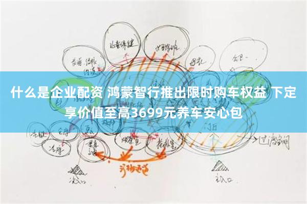 什么是企业配资 鸿蒙智行推出限时购车权益 下定享价值至高3699元养车安心包