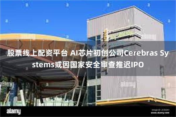 股票线上配资平台 AI芯片初创公司Cerebras Systems或因国家安全审查推迟IPO