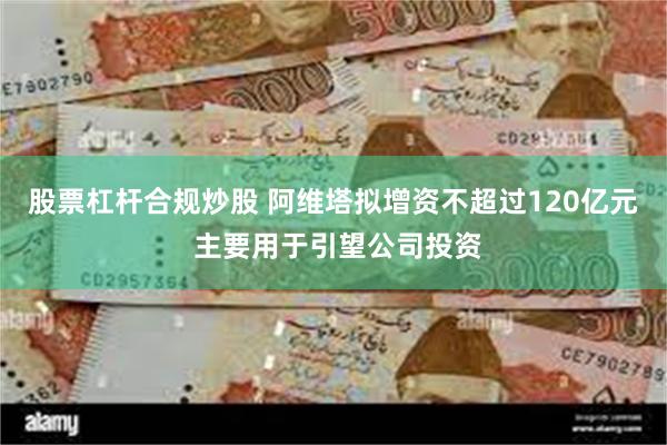 股票杠杆合规炒股 阿维塔拟增资不超过120亿元 主要用于引望公司投资