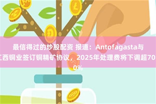 最信得过的炒股配资 报道：Antofagasta与江西铜业签订铜精矿协议，2025年处理费将下调超70%