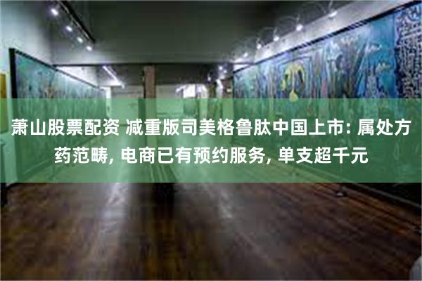 萧山股票配资 减重版司美格鲁肽中国上市: 属处方药范畴, 电商已有预约服务, 单支超千元