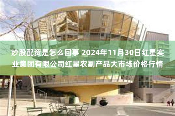 炒股配资是怎么回事 2024年11月30日红星实业集团有限公司红星农副产品大市场价格行情