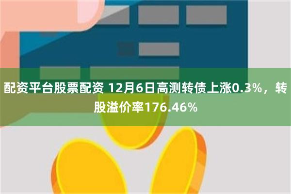 配资平台股票配资 12月6日高测转债上涨0.3%，转股溢价率176.46%