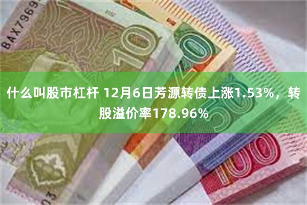 什么叫股市杠杆 12月6日芳源转债上涨1.53%，转股溢价率178.96%