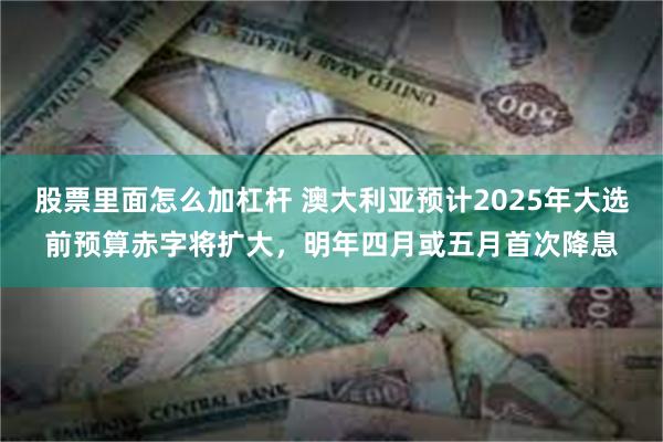 股票里面怎么加杠杆 澳大利亚预计2025年大选前预算赤字将扩大，明年四月或五月首次降息