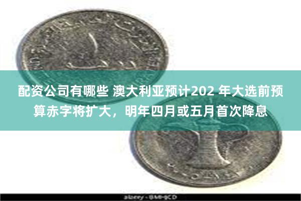 配资公司有哪些 澳大利亚预计202 年大选前预算赤字将扩大，明年四月或五月首次降息