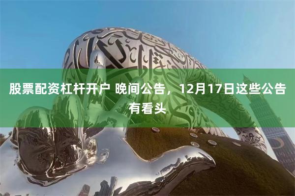 股票配资杠杆开户 晚间公告，12月17日这些公告有看头