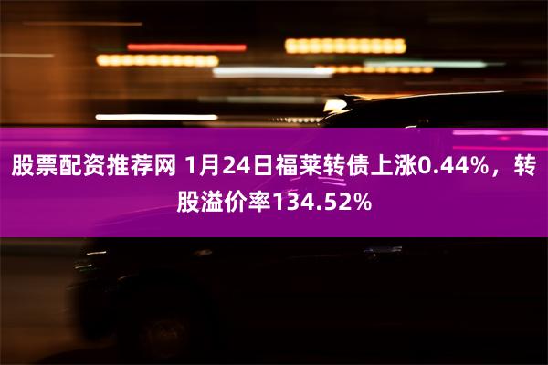 股票配资推荐网 1月24日福莱转债上涨0.44%，转股溢价率134.52%