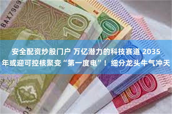 安全配资炒股门户 万亿潜力的科技赛道 2035年或迎可控核聚变“第一度电”！细分龙头牛气冲天