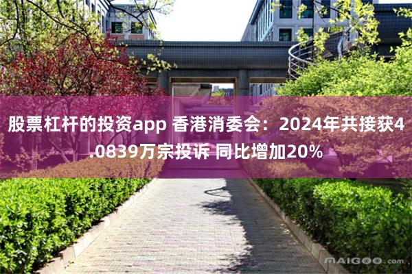 股票杠杆的投资app 香港消委会：2024年共接获4.0839万宗投诉 同比增加20%