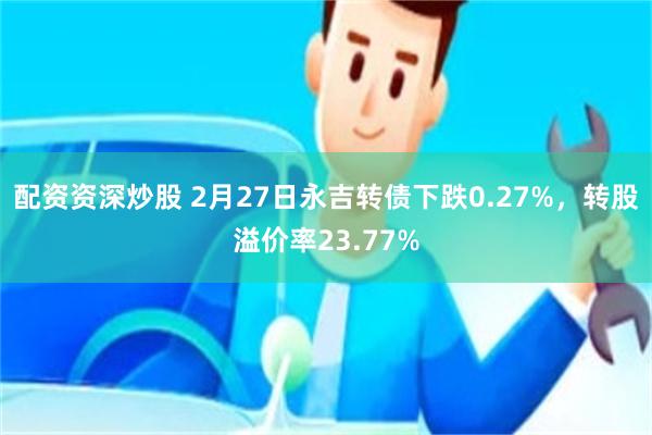 配资资深炒股 2月27日永吉转债下跌0.27%，转股溢价率23.77%