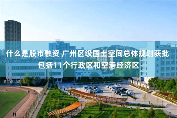 什么是股市融资 广州区级国土空间总体规划获批 包括11个行政区和空港经济区