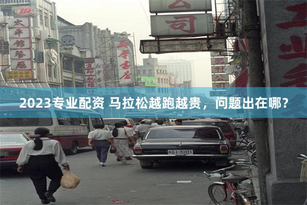 2023专业配资 马拉松越跑越贵，问题出在哪？